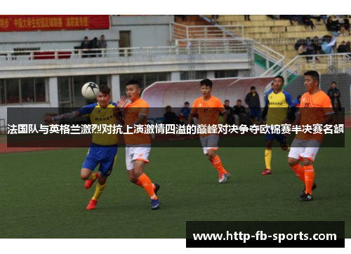 法国队与英格兰激烈对抗上演激情四溢的巅峰对决争夺欧锦赛半决赛名额