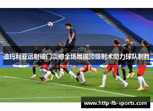 迪玛利亚远射破门震撼全场展现顶级射术助力球队制胜