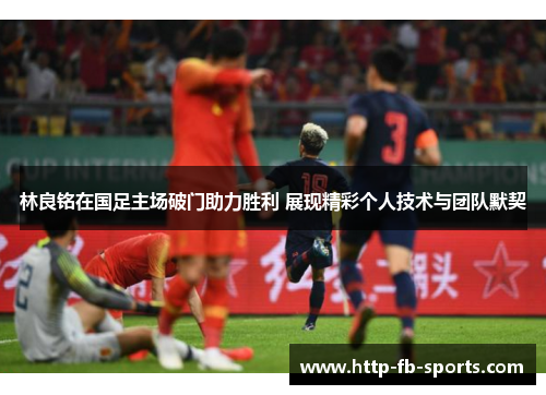 林良铭在国足主场破门助力胜利 展现精彩个人技术与团队默契
