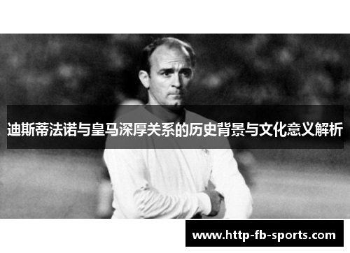 迪斯蒂法诺与皇马深厚关系的历史背景与文化意义解析